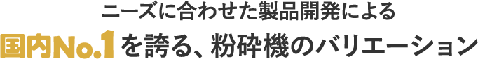 ニーズに合わせた製品開発による国内No.1を誇る、粉砕機のバリエーション